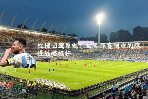 地理回避原则:世界杯赛制中的隐性战略杠杆