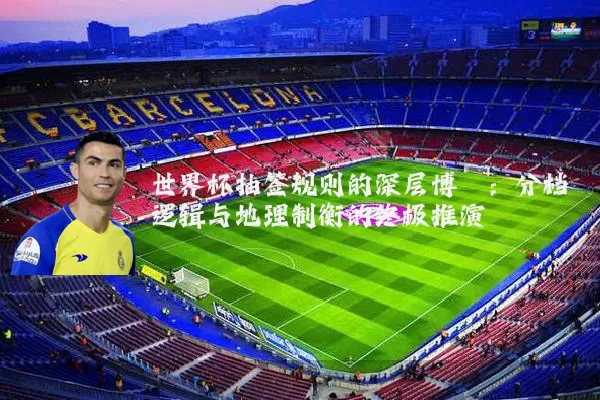 世界杯抽签规则的深层博弈:分档逻辑与地理制衡的终极推演